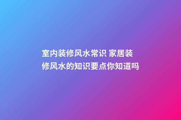 室内装修风水常识 家居装修风水的知识要点你知道吗